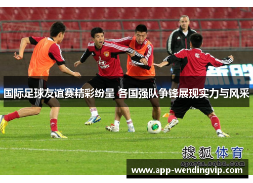 国际足球友谊赛精彩纷呈 各国强队争锋展现实力与风采