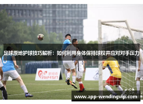 足球原地护球技巧解析：如何利用身体保持球权并应对对手压力