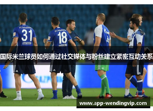 国际米兰球员如何通过社交媒体与粉丝建立紧密互动关系
