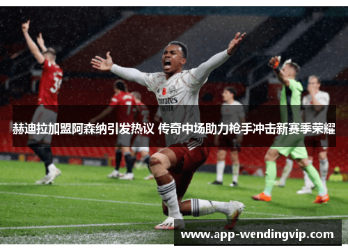 赫迪拉加盟阿森纳引发热议 传奇中场助力枪手冲击新赛季荣耀 赫迪拉加盟阿森纳引发热议 传奇中场助力枪手冲击新赛季荣耀