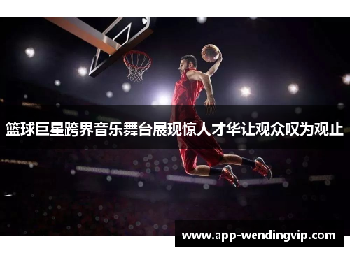 篮球巨星跨界音乐舞台展现惊人才华让观众叹为观止 篮球巨星跨界音乐舞台展现惊人才华让观众叹为观止