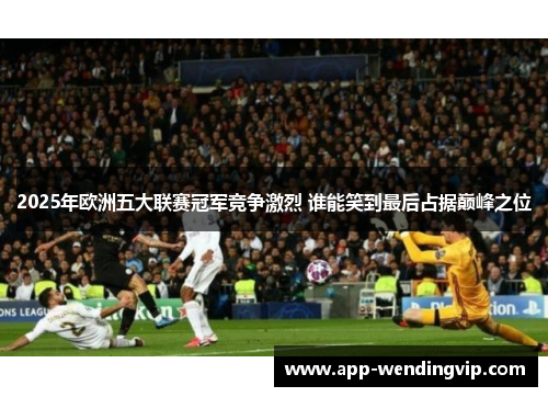 2025年欧洲五大联赛冠军竞争激烈 谁能笑到最后占据巅峰之位
