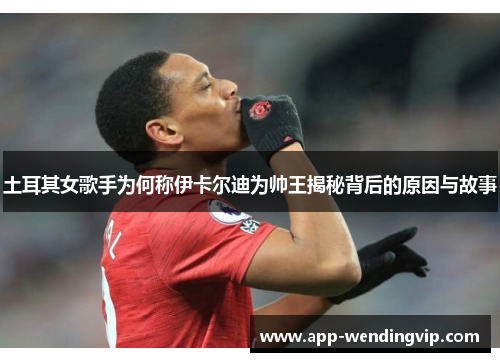 土耳其女歌手为何称伊卡尔迪为帅王揭秘背后的原因与故事