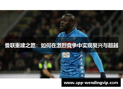 曼联重建之路:如何在激烈竞争中实现复兴与超越 曼联重建之路:如何在激烈竞争中实现复兴与超越