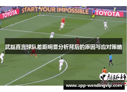 武磊直言球队差距明显分析背后的原因与应对策略