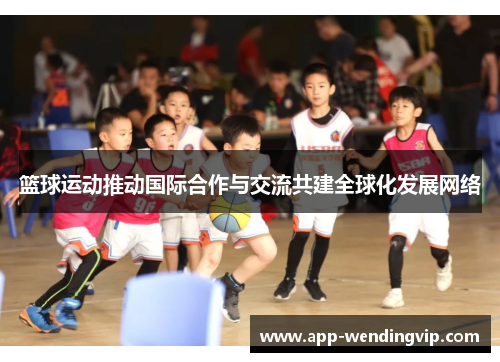 篮球运动推动国际合作与交流共建全球化发展网络 篮球运动推动国际合作与交流共建全球化发展网络