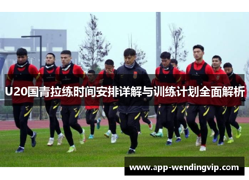 U20国青拉练时间安排详解与训练计划全面解析