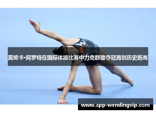 莫妮卡·阿罗特在国际体操比赛中力克群雄夺冠再创历史新高