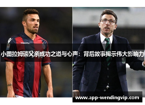 小图拉姆谈父亲成功之道与心声:背后故事揭示伟大影响力 小图拉姆谈父亲成功之道与心声:背后故事揭示伟大影响力