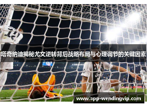 塔奇纳迪揭秘尤文逆转背后战略布局与心理调节的关键因素 塔奇纳迪揭秘尤文逆转背后战略布局与心理调节的关键因素