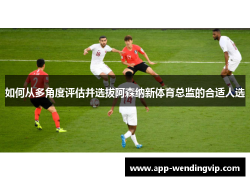 如何从多角度评估并选拔阿森纳新体育总监的合适人选 如何从多角度评估并选拔阿森纳新体育总监的合适人选