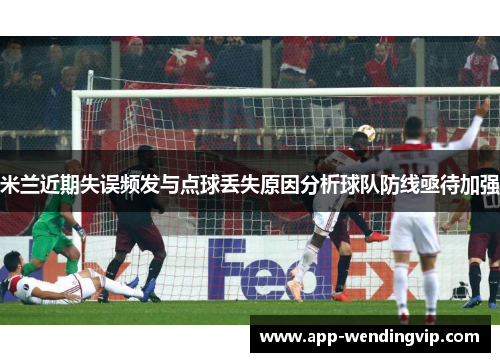 米兰近期失误频发与点球丢失原因分析球队防线亟待加强