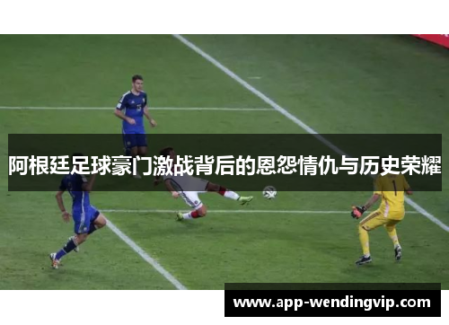 阿根廷足球豪门激战背后的恩怨情仇与历史荣耀 阿根廷足球豪门激战背后的恩怨情仇与历史荣耀