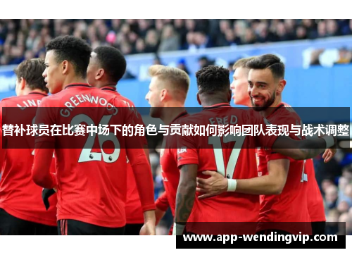 替补球员在比赛中场下的角色与贡献如何影响团队表现与战术调整 替补球员在比赛中场下的角色与贡献如何影响团队表现与战术调整