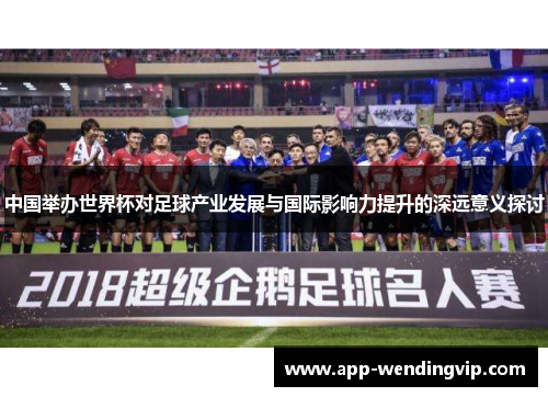 中国举办世界杯对足球产业发展与国际影响力提升的深远意义探讨 中国举办世界杯对足球产业发展与国际影响力提升的深远意义探讨