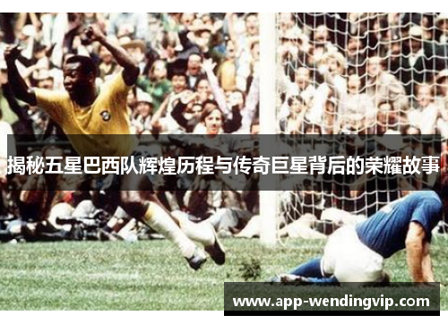 揭秘五星巴西队辉煌历程与传奇巨星背后的荣耀故事