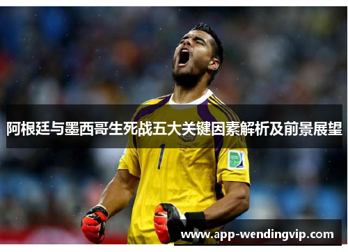 阿根廷与墨西哥生死战五大关键因素解析及前景展望