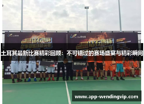 土耳其最新比赛精彩回顾：不可错过的赛场盛宴与精彩瞬间