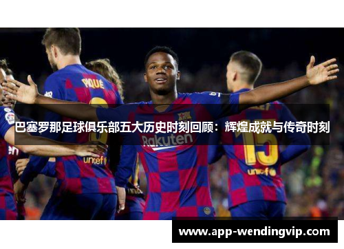 巴塞罗那足球俱乐部五大历史时刻回顾：辉煌成就与传奇时刻
