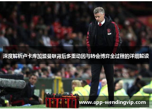 深度解析卢卡库加盟曼联背后多重动因与转会博弈全过程的详细解读 深度解析卢卡库加盟曼联背后多重动因与转会博弈全过程的详细解读